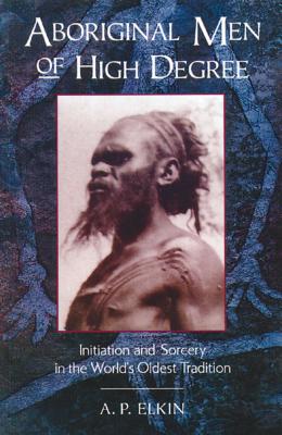 Aboriginal Men of High Degree: Initiation and Sorcery in the World's Oldest Tradition - A. P. Elkin