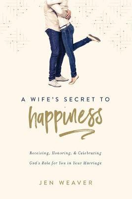 A Wife's Secret to Happiness: Receiving, Honoring, and Celebrating God's Role for You in Your Marriage - Jen Weaver
