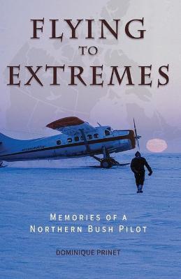 Flying to Extremes: Memories of a Northern Bush Pilot - Dominique Prinet
