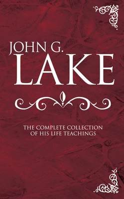 John G. Lake: The Complete Collection of His Life Teachings - John G. Lake