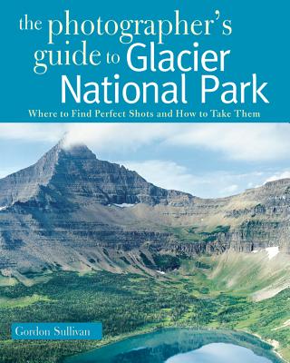 The Photographer's Guide to Glacier National Park: Where to Find Perfect Shots and How to Take Them - Gordon Sullivan