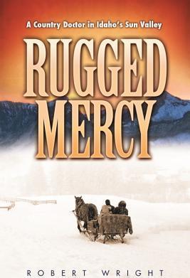 Rugged Mercy: A Country Doctor in Idaho's Sun Valley - Robert Wright