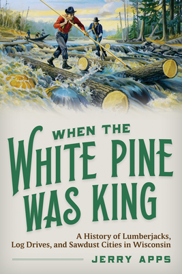 When the White Pine Was King: A History of Lumberjacks, Log Drives, and Sawdust Cities in Wisconsin - Jerry Apps