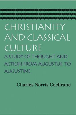 Christianity and Classical Culture: A Study of Thought and Action from Augustus to Augustine - Charles Norris Cochrane