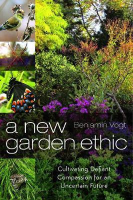 A New Garden Ethic: Cultivating Defiant Compassion for an Uncertain Future - Benjamin Vogt