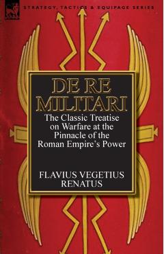 De Re Militari (Concerning Military Affairs): the Classic Treatise on Warfare at the Pinnacle of the Roman Empire's Power - Flavius Vegetius Renatus