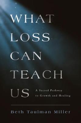 What Loss Can Teach Us: A Sacred Pathway to Growth and Healing - Beth Taulman Miller