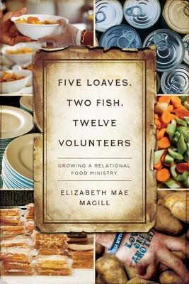 Five Loaves, Two Fish, Twelve Volunteers: Growing a Relational Food Ministry - Elizabeth Mae Magill