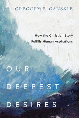 Our Deepest Desires: How the Christian Story Fulfills Human Aspirations - Gregory E. Ganssle
