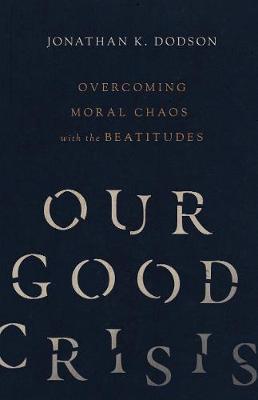 Our Good Crisis: Overcoming Moral Chaos with the Beatitudes - Jonathan K. Dodson