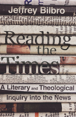 Reading the Times: A Literary and Theological Inquiry Into the News - Jeffrey Bilbro