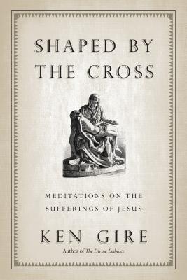 Shaped by the Cross: Meditations on the Sufferings of Jesus - Ken Gire