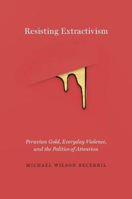 Resisting Extractivism: Peruvian Gold, Everyday Violence, and the Politics of Attention - Michael Wilson Becerril