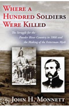 Where a Hundred Soldiers Were Killed: The Struggle for the Powder River Country in 1866 and the Making of the Fetterman Myth - John H. Monnett