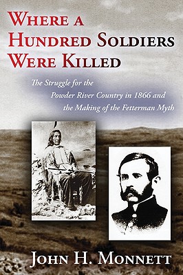 Where a Hundred Soldiers Were Killed: The Struggle for the Powder River Country in 1866 and the Making of the Fetterman Myth - John H. Monnett