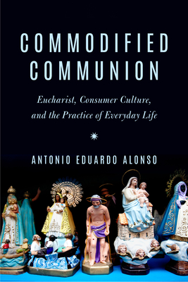 Commodified Communion: Eucharist, Consumer Culture, and the Practice of Everyday Life - Antonio Eduardo Alonso