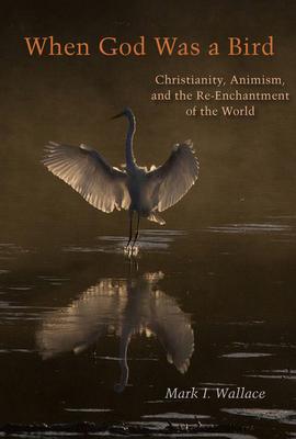 When God Was a Bird: Christianity, Animism, and the Re-Enchantment of the World - Mark I. Wallace