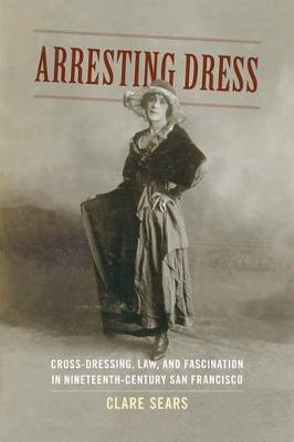 Arresting Dress: Cross-Dressing, Law, and Fascination in Nineteenth-Century San Francisco - Clare Sears