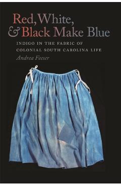 Red, White, & Black Make Blue: Indigo in the Fabric of Colonial South Carolina Life - Andrea Feeser