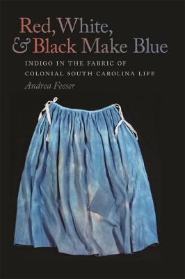 Red, White, & Black Make Blue: Indigo in the Fabric of Colonial South Carolina Life - Andrea Feeser