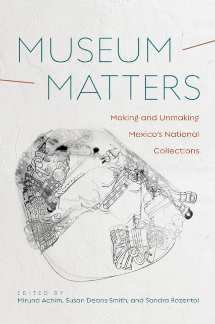 Museum Matters: Making and Unmaking Mexico's National Collections - Miruna Achim