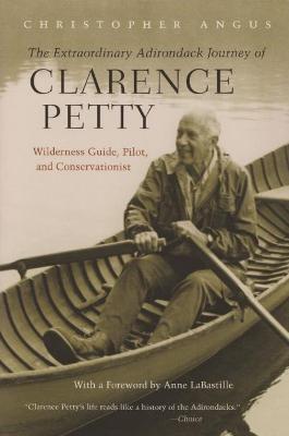 Extraordinary Adirondack Journey of Clarence Petty: Wilderness Guide, Pilot, and Conservationist - Christopher Angus