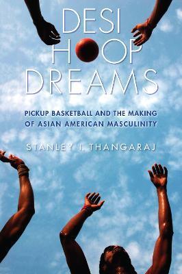 Desi Hoop Dreams: Pickup Basketball and the Making of Asian American Masculinity - Stanley I. Thangaraj