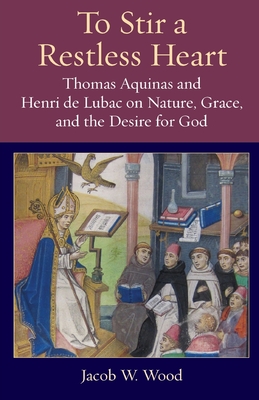 To Stir a Restless Heart: Thomas Aquinas and Henri de Lubac on Nature, Grace, and the Desire for God - Jacob W. Wood