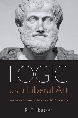 Logic as a Liberal Art: An Introduction to Rhetoric and Reasoning - Rollen E. Houser