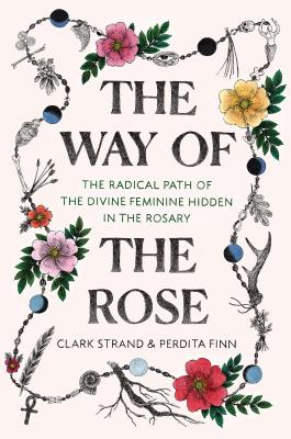 The Way of the Rose: The Radical Path of the Divine Feminine Hidden in the Rosary - Clark Strand