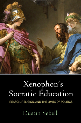 Xenophon's Socratic Education: Reason, Religion, and the Limits of Politics - Dustin Sebell