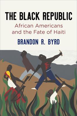The Black Republic: African Americans and the Fate of Haiti - Brandon R. Byrd