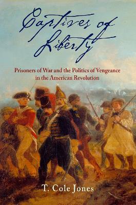 Captives of Liberty: Prisoners of War and the Politics of Vengeance in the American Revolution - T. Cole Jones
