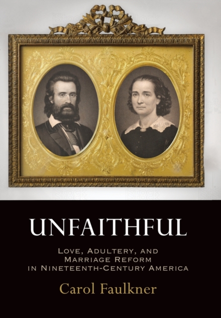 Unfaithful: Love, Adultery, and Marriage Reform in Nineteenth-Century America - Carol Faulkner