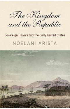 Poza produsului The Kingdom and the Republic: Sovereign Hawai'i and the Early United States - Noelani Arista