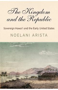 The Kingdom and the Republic: Sovereign Hawai'i and the Early United States - Noelani Arista