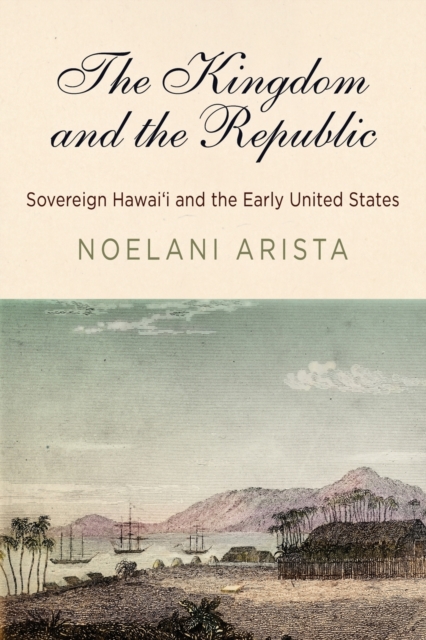 The Kingdom and the Republic: Sovereign Hawai'i and the Early United States - Noelani Arista