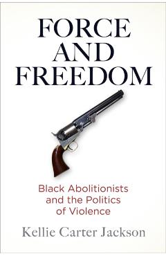 Force and Freedom: Black Abolitionists and the Politics of Violence - Kellie Carter Jackson