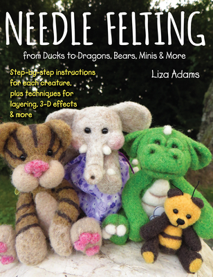 Needle Felting from Ducks to Dragons, Bears, Minis & More: Step-By-Step Instructions for Each Creature, Plus Techniques for Layering, 3-D Effects & Mo - Liza Adams