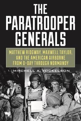 The Paratrooper Generals: Matthew Ridgway, Maxwell Taylor, and the American Airborne from D-Day Through Normandy - Mitchell Yockelson