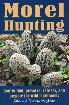 Morel Hunting: How to Find, Preserve, Care For, and Prepare the Wild Mushrooms - John Maybrier