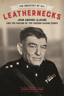 The Greatest of All Leathernecks: John Archer LeJeune and the Making of the Modern Marine Corps - Joseph Arthur Simon