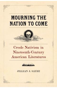 Poza produsului Mourning the Nation to Come: Creole Nativism in Nineteenth-Century American Literatures - Jillian Sayre