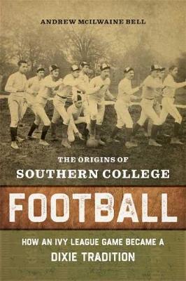 The Origins of Southern College Football: How an Ivy League Game Became a Dixie Tradition - Andrew Mcilwaine Bell