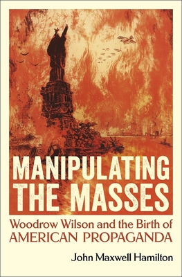 Manipulating the Masses: Woodrow Wilson and the Birth of American Propaganda - John Maxwell Hamilton