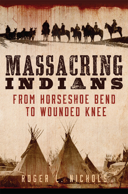 Massacring Indians: From Horseshoe Bend to Wounded Knee - Roger L. Nichols