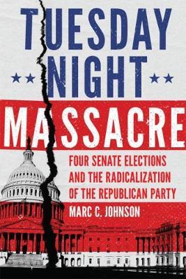 Tuesday Night Massacre: Four Senate Elections and the Radicalization of the Republican Party - Marc C. Johnson