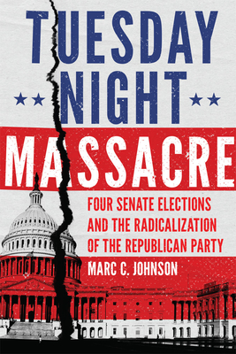 Tuesday Night Massacre: Four Senate Elections and the Radicalization of the Republican Party - Marc C. Johnson