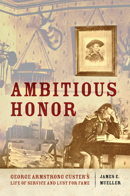 Ambitious Honor: George Armstrong Custer's Life of Service and Lust for Fame - James E. Mueller