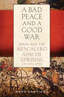 A Bad Peace and a Good War: Spain and the Mescalero Apache Uprising of 1795-1799 - Mark Santiago